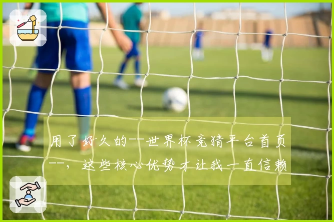 用了好久的--世界杯竞猜平台首页--,这些核心优势才让我一直信赖