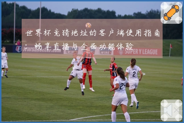 世界杯竞猜地址的客户端使用指南:畅享直播与全面功能体验